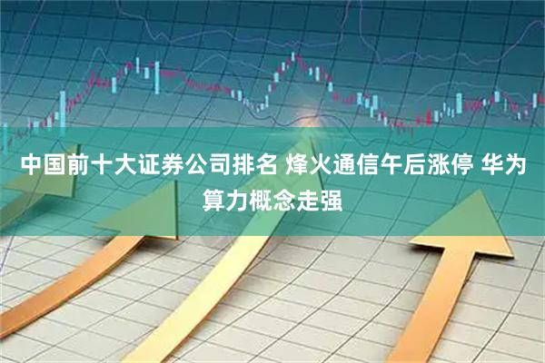 中国前十大证券公司排名 烽火通信午后涨停 华为算力概念走强