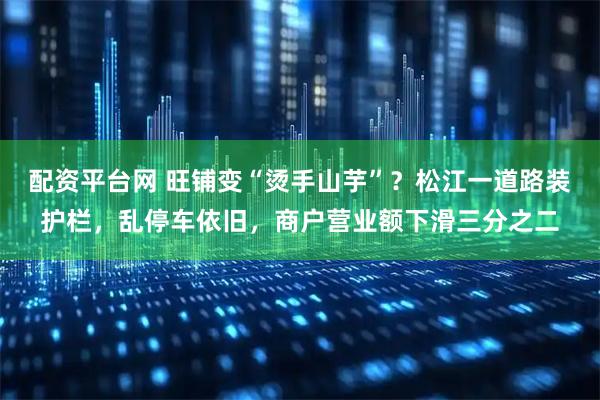配资平台网 旺铺变“烫手山芋”？松江一道路装护栏，乱停车依旧，商户营业额下滑三分之二