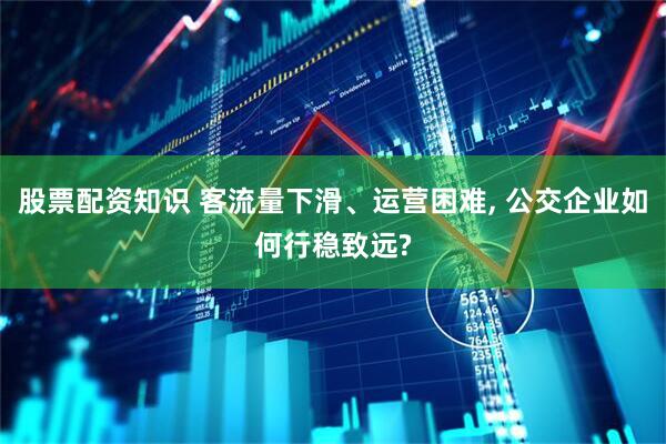 股票配资知识 客流量下滑、运营困难, 公交企业如何行稳致远?