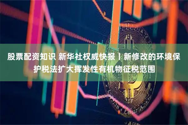 股票配资知识 新华社权威快报丨新修改的环境保护税法扩大挥发性有机物征税范围