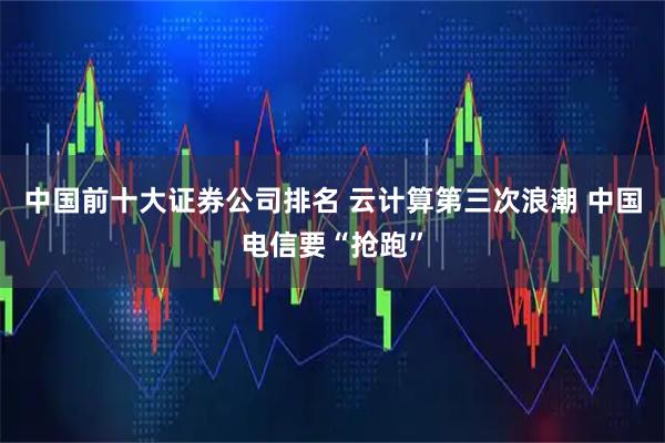 中国前十大证券公司排名 云计算第三次浪潮 中国电信要“抢跑”
