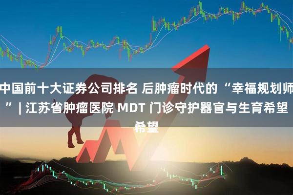 中国前十大证券公司排名 后肿瘤时代的 “幸福规划师” | 江苏省肿瘤医院 MDT 门诊守护器官与生育希望