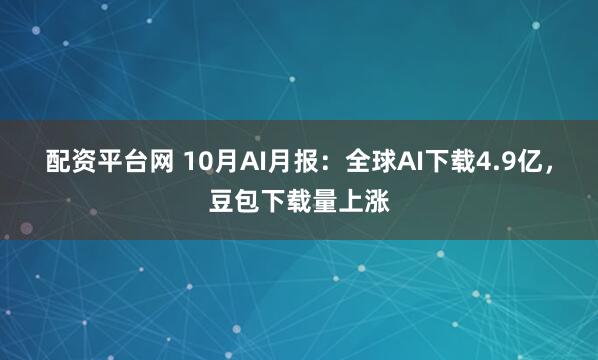 配资平台网 10月AI月报：全球AI下载4.9亿，豆包下载量上涨