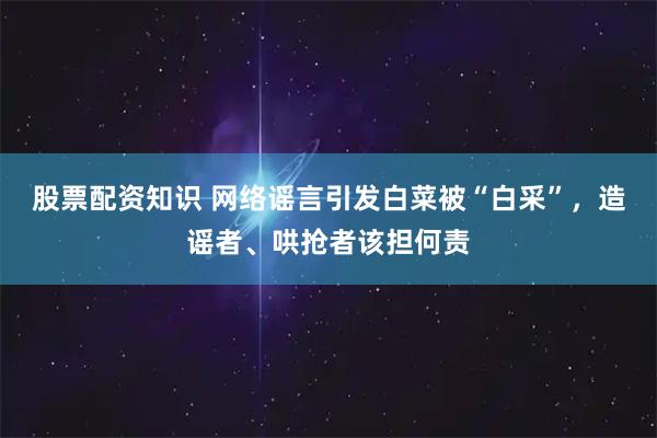 股票配资知识 网络谣言引发白菜被“白采”，造谣者、哄抢者该担何责