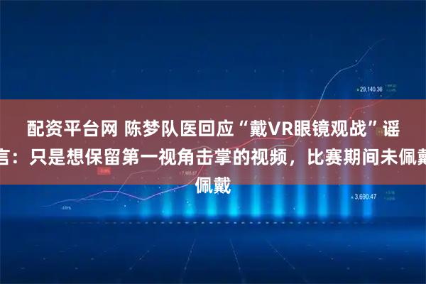 配资平台网 陈梦队医回应“戴VR眼镜观战”谣言：只是想保留第一视角击掌的视频，比赛期间未佩戴