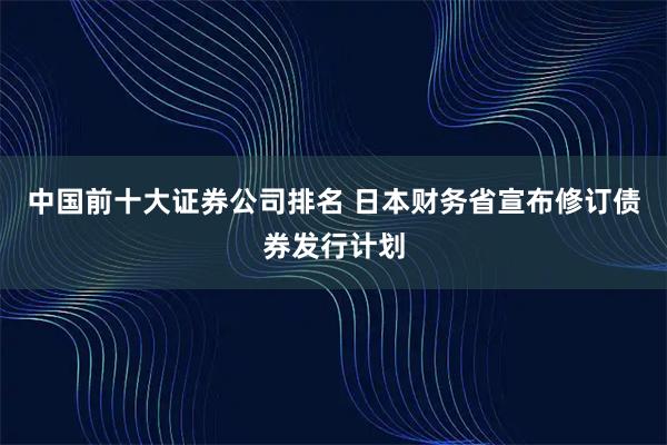 中国前十大证券公司排名 日本财务省宣布修订债券发行计划