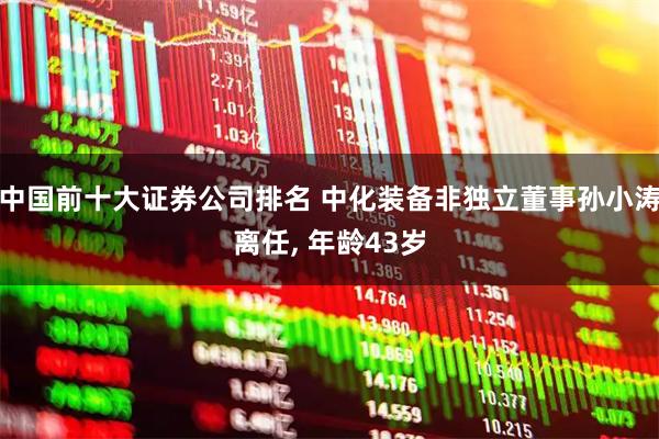 中国前十大证券公司排名 中化装备非独立董事孙小涛离任, 年龄43岁