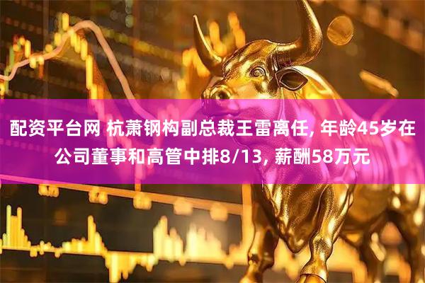 配资平台网 杭萧钢构副总裁王雷离任, 年龄45岁在公司董事和高管中排8/13, 薪酬58万元