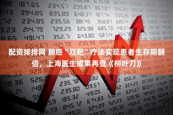 配资排排网 肺癌“双靶”疗法实现患者生存期翻倍，上海医生成果再登《柳叶刀》