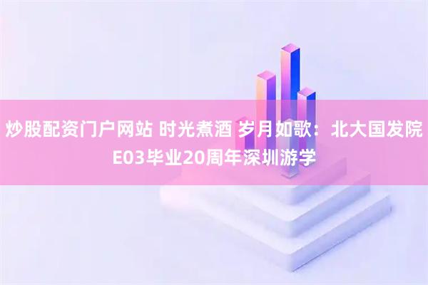 炒股配资门户网站 时光煮酒 岁月如歌：北大国发院E03毕业20周年深圳游学