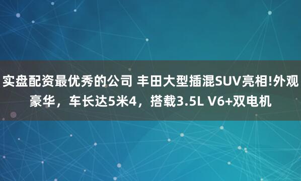 实盘配资最优秀的公司 丰田大型插混SUV亮相!外观豪华，车长达5米4，搭载3.5L V6+双电机