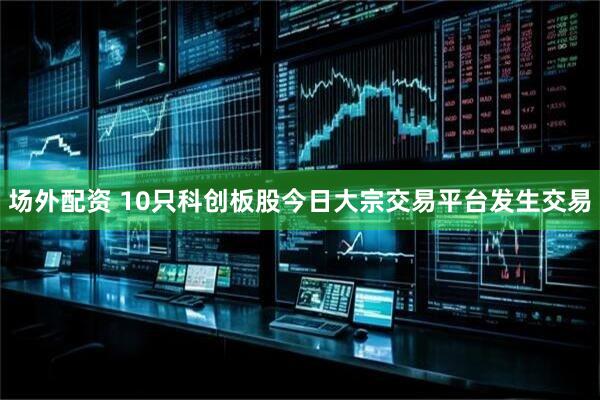 场外配资 10只科创板股今日大宗交易平台发生交易