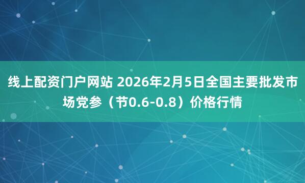 线上配资门户网站 2026年2月5日全国主要批发市场党参（节0.6-0.8）价格行情