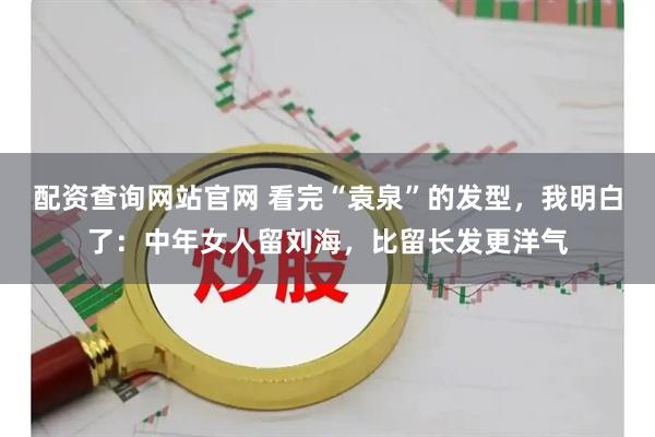 配资查询网站官网 看完“袁泉”的发型，我明白了：中年女人留刘海，比留长发更洋气