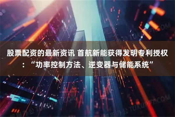 股票配资的最新资讯 首航新能获得发明专利授权：“功率控制方法、逆变器与储能系统”
