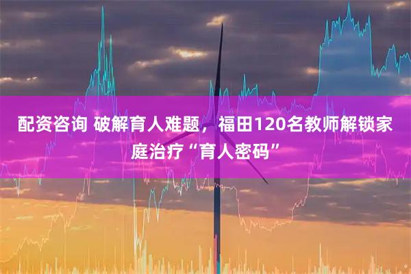 配资咨询 破解育人难题,福田120名教师解锁家庭治疗“育人密码”