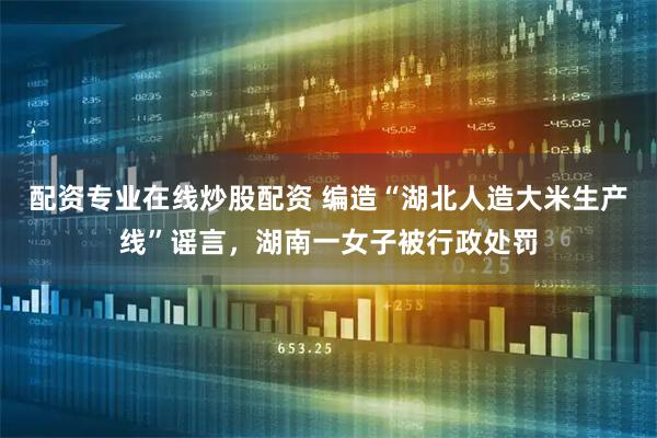 配资专业在线炒股配资 编造“湖北人造大米生产线”谣言，湖南一女子被行政处罚