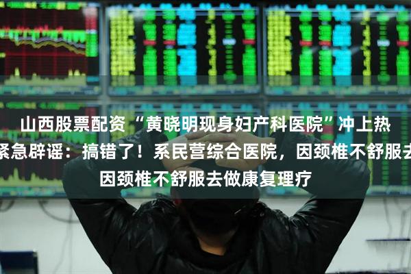 山西股票配资 “黄晓明现身妇产科医院”冲上热搜，工作室紧急辟谣：搞错了！系民营综合医院，因颈椎不舒服去做康复理疗
