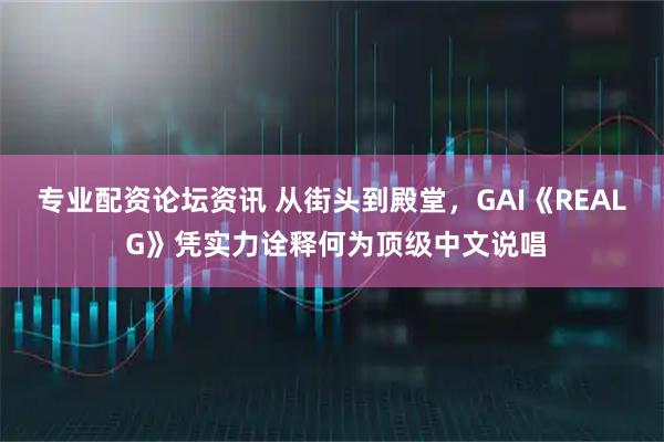 专业配资论坛资讯 从街头到殿堂，GAI《REAL G》凭实力诠释何为顶级中文说唱