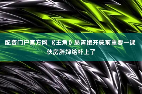 配资门户官方网 《主角》易青娥开蒙前重要一课 伙房胖婶给补上了