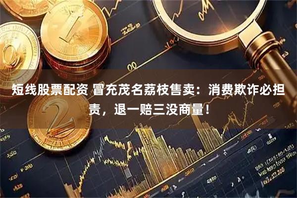 短线股票配资 冒充茂名荔枝售卖：消费欺诈必担责，退一赔三没商量！