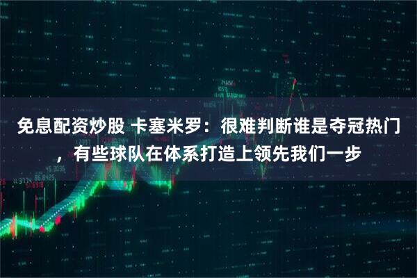 免息配资炒股 卡塞米罗：很难判断谁是夺冠热门，有些球队在体系打造上领先我们一步