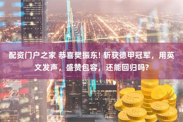 配资门户之家 恭喜樊振东! 斩获德甲冠军，用英文发声，盛赞包容，还能回归吗?