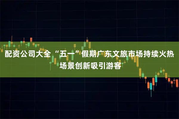 配资公司大全 “五一”假期广东文旅市场持续火热 场景创新吸引游客
