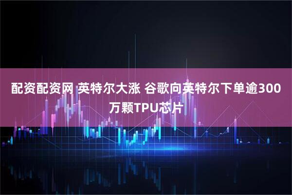 配资配资网 英特尔大涨 谷歌向英特尔下单逾300万颗TPU芯片