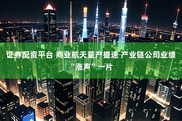 证券配资平台 商业航天量产提速 产业链公司业绩“涨声”一片
